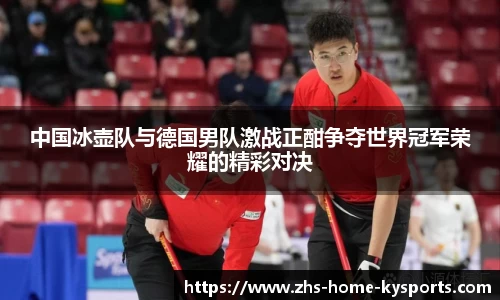 中国冰壶队与德国男队激战正酣争夺世界冠军荣耀的精彩对决